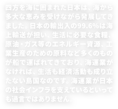 四方を海に囲まれた日本は、海から多大な恵みを受けながら発展してきました。現在では、生活に必要な食料、原油・ガス等のエネルギー資源、工業生産のための原料など、貿易量の99.6％は海上輸送によって輸入されるなど、海運業がなくては、生活も経済活動も成り立たない島国なのです。海運業が日本の社会インフラを支えているといっても過言ではありません。